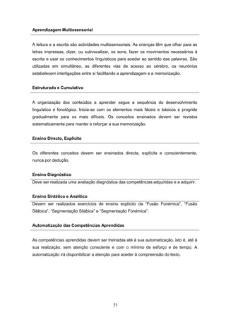 51
Aprendizagem Multissensorial
A leitura e a escrita são actividades multissensoriais. As crianças têm que olhar para as
letras impressas, dizer, ou subvocalizar, os sons, fazer os movimentos necessários à
escrita e usar os conhecimentos linguísticos para aceder ao sentido das palavras. São
utilizadas em simultâneo, as diferentes vias de acesso ao cérebro, os neurónios
estabelecem interligações entre si facilitando a aprendizagem e a memorização.
Estruturado e Cumulativo
A organização dos conteúdos a aprender segue a sequência do desenvolvimento
linguístico e fonológico. Inicia-se com os elementos mais fáceis e básicos e progride
gradualmente para os mais difíceis. Os conceitos ensinados devem ser revistos
sistematicamente para manter e reforçar a sua memorização.
Ensino Directo, Explícito
Os diferentes conceitos devem ser ensinados directa, explícita e conscientemente,
nunca por dedução.
Ensino Diagnóstico
Deve ser realizada uma avaliação diagnóstica das competências adquiridas e a adquirir.
Ensino Sintético e Analítico
Devem ser realizados exercícios de ensino explícito da “Fusão Fonémica”, “Fusão
Silábica”, “Segmentação Silábica” e “Segmentação Fonémica”.
Automatização das Competências Aprendidas
As competências aprendidas devem ser treinadas até à sua automatização, isto é, até à
sua realização, sem atenção consciente e com o mínimo de esforço e de tempo. A
automatização irá disponibilizar a atenção para aceder à compreensão do texto.
 