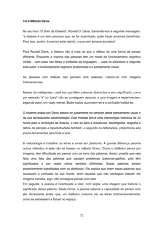 52
3.6.2 Método Davis
No seu livro “O Dom da Dislexia”, Ronald D. Davis, transmite-nos a seguinte mensagem:
“a dislexia é um dom precioso que, se for acarinhado, pode trazer enormes benefícios.
Para isso, porém, é preciso estar atento, o que nem sempre acontece”.
Para Ronald Davis, a dislexia não é mais do que o reflexo de uma forma de pensar
diferente. Enquanto a maioria das pessoas tem um modo de funcionamento cognitivo
verbal – com base nas letras e símbolos da linguagem –, para os disléxicos e segundo
este autor, o funcionamento cognitivo preferencial é o pensamento visual.
As pessoas com dislexia não pensam com palavras. Fazem-no com imagens
tridimensionais.
Apesar de inteligentes, cada vez que lêem palavras abstractas e sem significado, como
por exemplo “a” ou “para” não as conseguem associar a uma imagem e experimentam,
segundo autor, um vazio mental. Estes vazios acumulam-se e a confusão instala-se.
O sistema criado por Davis baseia-se justamente no controlo deste pensamento visual e
da sua consequente desorientação. Este método prevê uma intervenção intensiva de 30
horas para a correcção da dislexia, e não só para a discalculia, disortografia, disgrafia e
défice de atenção e hiperactividade também, e segundo os defensores, proporciona aos
jovens ferramentas para toda a vida.
A metodologia é trabalhar as letras e sinais em plasticina. A grande diferença perante
outros métodos, é este não se basear no método fónico. Como o disléxico pensa por
imagens, tem dificuldade em pensar com os sons das palavras. Assim, propõe que seja
feita uma lista das palavras que causam problemas (palavras-gatilho), pois têm
significados e por vezes vários sentidos diferentes. Essas palavras seriam
posteriormente trabalhadas com os disléxicos. Ele explica que eram essas palavras que
causavam a confusão na sua mente, eram aquelas que não conseguia traduzir em
imagens mentais, logo, não conseguia pensar com elas.
Em seguida, a pessoa é incentivada a criar, com argila, uma imagem que traduza o
significado dessa palavra. Desta forma, a pessoa adquire a capacidade de pensar com
ela. Acrescenta ainda, que, um disléxico costuma ver as letras tridimensionalmente,
como se estivessem a flutuar no espaço.
 