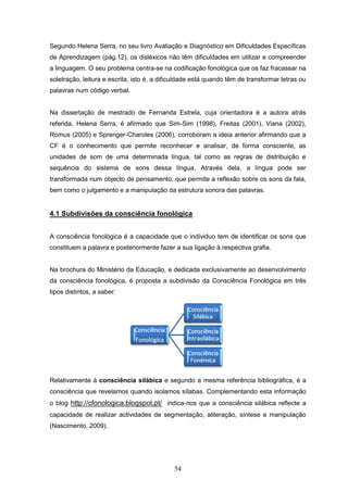54
Segundo Helena Serra, no seu livro Avaliação e Diagnóstico em Dificuldades Específicas
de Aprendizagem (pág.12), os disléxicos não têm dificuldades em utilizar e compreender
a linguagem. O seu problema centra-se na codificação fonológica que os faz fracassar na
soletração, leitura e escrita, isto é, a dificuldade está quando têm de transformar letras ou
palavras num código verbal.
Na dissertação de mestrado de Fernanda Estrela, cuja orientadora é a autora atrás
referida, Helena Serra, é afirmado que Sim-Sim (1998), Freitas (2001), Viana (2002),
Romus (2005) e Sprenger-Charoles (2006), corroboram a ideia anterior afirmando que a
CF é o conhecimento que permite reconhecer e analisar, de forma consciente, as
unidades de som de uma determinada língua, tal como as regras de distribuição e
sequência do sistema de sons dessa língua. Através dela, a língua pode ser
transformada num objecto de pensamento, que permite a reflexão sobre os sons da fala,
bem como o julgamento e a manipulação da estrutura sonora das palavras.
4.1 Subdivisões da consciência fonológica
A consciência fonológica é a capacidade que o individuo tem de identificar os sons que
constituem a palavra e posteriormente fazer a sua ligação à respectiva grafia.
Na brochura do Ministério da Educação, e dedicada exclusivamente ao desenvolvimento
da consciência fonológica, é proposta a subdivisão da Consciência Fonológica em três
tipos distintos, a saber:
Relativamente à consciência silábica e segundo a mesma referência bibliográfica, é a
consciência que revelamos quando isolamos sílabas. Complementando esta informação
o blog http://cfonologica.blogspot.pt/ indica-nos que a consciência silábica reflecte a
capacidade de realizar actividades de segmentação, aliteração, síntese e manipulação
(Nascimento, 2009).
 