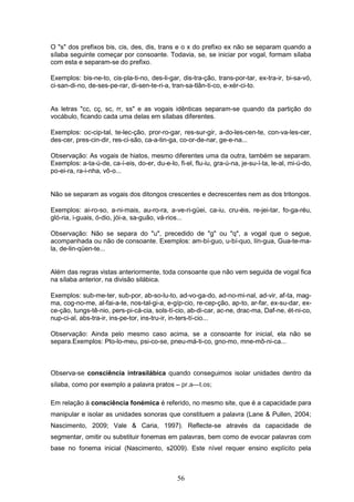 56
O "s" dos prefixos bis, cis, des, dis, trans e o x do prefixo ex não se separam quando a
sílaba seguinte começar por consoante. Todavia, se, se iniciar por vogal, formam sílaba
com esta e separam-se do prefixo.
Exemplos: bis-ne-to, cis-pla-ti-no, des-li-gar, dis-tra-ção, trans-por-tar, ex-tra-ir, bi-sa-vó,
ci-san-di-no, de-ses-pe-rar, di-sen-te-ri-a, tran-sa-tlân-ti-co, e-xér-ci-to.
As letras "cc, cç, sc, rr, ss" e as vogais idênticas separam-se quando da partição do
vocábulo, ficando cada uma delas em sílabas diferentes.
Exemplos: oc-cip-tal, te-lec-ção, pror-ro-gar, res-sur-gir, a-do-les-cen-te, con-va-les-cer,
des-cer, pres-cin-dir, res-ci-são, ca-a-tin-ga, co-or-de-nar, ge-e-na...
Observação: As vogais de hiatos, mesmo diferentes uma da outra, também se separam.
Exemplos: a-ta-ú-de, ca-í-eis, do-er, du-e-lo, fi-el, flu-iu, gra-ú-na, je-su-í-ta, le-al, mi-ú-do,
po-ei-ra, ra-i-nha, vô-o...
Não se separam as vogais dos ditongos crescentes e decrescentes nem as dos tritongos.
Exemplos: ai-ro-so, a-ni-mais, au-ro-ra, a-ve-ri-güei, ca-iu, cru-éis, re-jei-tar, fo-ga-réu,
gló-ria, i-guais, ó-dio, jói-a, sa-guão, vá-rios...
Observação: Não se separa do "u", precedido de "g" ou "q", a vogal que o segue,
acompanhada ou não de consoante. Exemplos: am-bí-guo, u-bí-quo, lín-gua, Gua-te-ma-
la, de-lin-qüen-te...
Além das regras vistas anteriormente, toda consoante que não vem seguida de vogal fica
na sílaba anterior, na divisão silábica.
Exemplos: sub-me-ter, sub-por, ab-so-lu-to, ad-vo-ga-do, ad-no-mi-nal, ad-vir, af-ta, mag-
ma, cog-no-me, al-fai-a-te, nos-tal-gi-a, e-gíp-cio, re-cep-ção, ap-to, ar-far, ex-su-dar, ex-
ce-ção, tungs-tê-nio, pers-pi-cá-cia, sols-tí-cio, ab-di-car, ac-ne, drac-ma, Daf-ne, ét-ni-co,
nup-ci-al, abs-tra-ir, ins-pe-tor, ins-tru-ir, in-ters-tí-cio...
Observação: Ainda pelo mesmo caso acima, se a consoante for inicial, ela não se
separa.Exemplos: Pto-lo-meu, psi-co-se, pneu-má-ti-co, gno-mo, mne-mô-ni-ca...
Observa-se consciência intrasilábica quando conseguimos isolar unidades dentro da
sílaba, como por exemplo a palavra pratos – pr.a—t.os;
Em relação à consciência fonémica é referido, no mesmo site, que é a capacidade para
manipular e isolar as unidades sonoras que constituem a palavra (Lane & Pullen, 2004;
Nascimento, 2009; Vale & Caria, 1997). Reflecte-se através da capacidade de
segmentar, omitir ou substituir fonemas em palavras, bem como de evocar palavras com
base no fonema inicial (Nascimento, s2009). Este nível requer ensino explícito pela
 