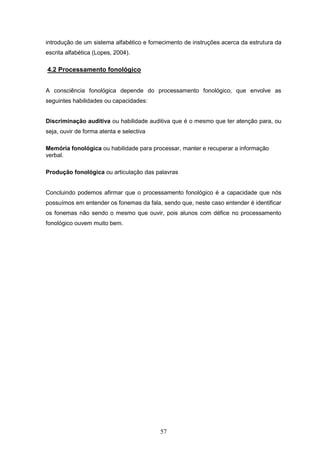 57
introdução de um sistema alfabético e fornecimento de instruções acerca da estrutura da
escrita alfabética (Lopes, 2004).
4.2 Processamento fonológico
A consciência fonológica depende do processamento fonológico, que envolve as
seguintes habilidades ou capacidades:
Discriminação auditiva ou habilidade auditiva que é o mesmo que ter atenção para, ou
seja, ouvir de forma atenta e selectiva
Memória fonológica ou habilidade para processar, manter e recuperar a informação
verbal.
Produção fonológica ou articulação das palavras
Concluindo podemos afirmar que o processamento fonológico é a capacidade que nós
possuímos em entender os fonemas da fala, sendo que, neste caso entender é identificar
os fonemas não sendo o mesmo que ouvir, pois alunos com défice no processamento
fonológico ouvem muito bem.
 