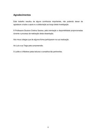 6
Agradecimentos
Este trabalho resultou de alguns contributos importantes, não podendo deixar de
agradecer a todos o apoio e a colaboração ao longo desta investigação.
À Professora Doutora Cristina Saraiva, pela orientação e disponibilidade proporcionadas
durante o processo de realização desta dissertação.
Aos meus colegas que de alguma forma participaram na sua realização.
Ao Luís e ao Tiago pela compreensão.
À Judite e à Marlene pelas leituras e conselhos tão pertinentes.
 