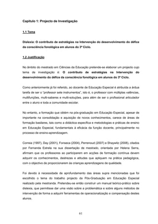 61
Capítulo 1: Projecto de Investigação
1.1 Tema
Dislexia: O contributo de estratégias na Intervenção do desenvolvimento do défice
da consciência fonológica em alunos do 3º Ciclo.
1.2 Justificação
No âmbito do mestrado em Ciências da Educação pretende-se elaborar um projecto cujo
tema de investigação é: O contributo de estratégias na Intervenção do
desenvolvimento do défice da consciência fonológica em alunos do 3º Ciclo.
Como anteriormente já foi referido, ao docente de Educação Especial é atribuída a árdua
tarefa de ser o “professor sete instrumentos”, isto é, o professor com múltiplas valências,
multifunções, multi-saberes e multi-soluções, para além de ser o profissional articulador
entre o aluno e toda a comunidade escolar.
No entanto, a formação que obtém na pós-graduação em Educação Especial, apesar de
importante na consolidação e aquisição de novos conhecimentos, carece de áreas de
formação basilares, tais como a didáctica específica e metodologias e práticas de ensino
em Educação Especial, fundamentais à eficácia da função docente, principalmente no
processo de ensino-aprendizagem.
Correia (1997), Day (2001), Fonseca (2004), Perrenoud (2007) e Shaywitz (2008), citados
por Fernanda Estrela na sua dissertação de mestrado, orientada por Helena Serra,
afirmam que os professores ao participarem em acções de formação contínua devem
adquirir os conhecimentos, destrezas e atitudes que apliquem na prática pedagógica,
com o objectivo de proporcionarem às crianças aprendizagens de qualidade.
Foi devido à necessidade de aprofundamento das áreas supra mencionadas que foi
escolhido o tema do trabalho projecto da Pós-Graduação em Educação Especial
realizado pela mestranda. Pretendeu-se então construir um manual teórico-prático sobre
dislexia, que permitisse dar uma visão sobre a problemática e sobre alguns métodos de
intervenção de forma a adquirir ferramentas de operacionalização e compensação destes
alunos.
 