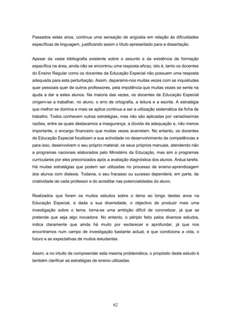 62
Passados estes anos, continua uma sensação de angústia em relação às dificuldades
específicas de linguagem, justificando assim o título apresentado para a dissertação.
Apesar da vasta bibliografia existente sobre o assunto e da existência de formação
específica na área, ainda não se encontrou uma resposta eficaz, isto é, tanto os docentes
do Ensino Regular como os docentes da Educação Especial não possuem uma resposta
adequada para esta perturbação. Assim, deparamo-nos muitas vezes com as inquietudes
quer pessoais quer de outros professores, pela impotência que muitas vezes se sente na
ajuda a dar a estes alunos. Na maioria das vezes, os docentes de Educação Especial
cingem-se a trabalhar, no aluno, o erro de ortografia, a leitura e a escrita. A estratégia
que melhor se domina e mais se aplica continua a ser a utilização sistemática da ficha de
trabalho. Todos conhecem outras estratégias, mas não são aplicadas por variadíssimas
razões, entre as quais destacamos a insegurança, a dúvida da adequação e, não menos
importante, o encargo financeiro que muitas vezes acarretam. No entanto, os docentes
de Educação Especial focalizam a sua actividade no desenvolvimento de competências e
para isso, desenvolvem o seu próprio material, os seus próprios manuais, atendendo não
a programas nacionais elaborados pelo Ministério da Educação, mas sim a programas
curriculares por eles preconizados após a avaliação diagnóstica dos alunos. Árdua tarefa.
Há muitas estratégias que podem ser utilizadas no processo de ensino-aprendizagem
dos alunos com dislexia. Todavia, o seu fracasso ou sucesso dependerá, em parte, da
criatividade de cada professor e do acreditar nas potencialidades do aluno.
Realizados que foram os muitos estudos sobre o tema ao longo destes anos na
Educação Especial, e dada a sua diversidade, o objectivo de produzir mais uma
investigação sobre o tema, torna-se uma ambição difícil de concretizar, já que se
pretende que seja algo inovadora. No entanto, o périplo feito pelos diversos estudos,
indica claramente que ainda há muito por esclarecer e aprofundar, já que nos
encontramos num campo de investigação bastante actual, e que condiciona a vida, o
futuro e as expectativas de muitos estudantes.
Assim, e no intuito de compreender esta mesma problemática, o propósito deste estudo é
também clarificar as estratégias de ensino utilizadas.
 