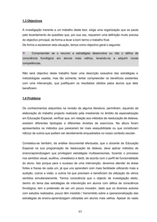 63
1.3 Objectivos
A investigação inerente a um trabalho deste teor, exige uma organização que se pauta
pelo levantamento de questões que, por sua vez, requerem uma definição muito precisa
do objectivo principal, de forma a levar a bom termo o trabalho final.
De forma a esclarecer esta situação, temos como objectivo geral o seguinte:
Compreender se o recurso a estratégias desenvolve ou não o défice de
consciência fonológica em alunos mais velhos, levando-os a adquirir novas
competências.
Não será objectivo deste trabalho fazer uma descrição exaustiva das estratégias e
metodologias usadas, mas tão somente, tentar compreender os benefícios existentes
com uma intervenção, que justifiquem os resultados obtidos pelos alunos que dela
beneficiem.
1.4 Problema
Os conhecimentos adquiridos na revisão de alguma literatura, permitiram, aquando da
elaboração do trabalho projecto realizado pela mestranda no âmbito da especialização
em Educação Especial, verificar que, em relação aos métodos de reeducação de dislexia,
existiam diferentes tipologias e diferentes divisões de exercícios. Na altura foram
apresentados os métodos que pareceram ter mais exequibilidade ou que constituíam
reforço de outros que podiam ser devidamente enquadrados no nosso contexto escolar.
Constatou-se também, da análise documental efectuada, que o docente de Educação
Especial na sua programação de reeducação da dislexia, deve aplicar métodos de
ensino/aprendizagem que privilegiem estratégias multissensoriais, focando o processo
nos sentidos visual, auditivo, cinestésico e táctil, de acordo com o perfil de funcionalidade
do aluno. Isto porque para o sucesso de uma intervenção, devemos atender às áreas
fortes e fracas de cada um, já que uns aprendem com mais facilidade utilizando mais a
audição, outros a visão, e outros há que precisam e beneficiam da utilização de vários
sentidos simultaneamente. Temos consciência que o objecto de investigação eleito,
dentro do tema das estratégias de intervenção em alunos com défice de consciência
fonológica, tem a pretensão de ser um pouco inovador, dado que os diversos autores
com estudos realizados, pouco têm insistido / transmitido sobre a operacionalização das
estratégias de ensino-aprendizagem utilizadas em alunos mais velhos. Apesar do vasto
 
