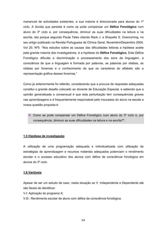 64
manancial de actividades existentes, a sua maioria é direccionada para alunos do 1º
ciclo. A dúvida que persiste é como se pode compensar um Défice Fonológico num
aluno do 3º ciclo e, por consequência, diminuir as suas dificuldades na leitura e na
escrita, isto porque segundo Paula Teles citando Rack J. e Shaywitz S. Overcoming, no
seu artigo publicado na Revista Portuguesa de Clínica Geral, Novembro/Dezembro 2004,
Vol 20, Nº5: “Nos estudos sobre as causas das dificuldades leitoras a hipótese aceite
pela grande maioria dos investigadores, é a hipótese do Défice Fonológico. Este Défice
Fonológico dificulta a discriminação e processamento dos sons da linguagem, a
consciência de que a linguagem é formada por palavras, as palavras por sílabas, as
sílabas por fonemas e o conhecimento de que os caracteres do alfabeto são a
representação gráfica desses fonemas.”
Como já anteriormente foi referido, considerando que a procura de respostas adequadas
constitui o grande desafio colocado ao docente de Educação Especial, e sabendo que a
opinião generalizada e consensual é que esta perturbação tem consequências graves
nas aprendizagens e é frequentemente responsável pelo insucesso do aluno na escola a
nossa questão proposta é:
Como se pode compensar um Défice Fonológico num aluno do 3º ciclo e, por
consequência, diminuir as suas dificuldades na leitura e na escrita?",
1.5 Hipótese de investigação
A utilização de uma programação adequada e individualizada com utilização de
estratégias de aprendizagem e recursos materiais adequados potenciam o rendimento
escolar e o sucesso educativo dos alunos com défice de consciência fonológica em
alunos do 3º ciclo.
1.6 Variáveis
Apesar de ser um estudo de caso, nesta situação as V. Independente e Dependente até
são fáceis de identificar:
V.I: Aplicação do programa X;
V.D.: Rendimento escolar de aluno com défice de consciência fonológica.
 