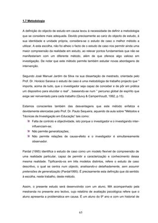 65
1.7 Metodologia
A definição do objecto de estudo em causa levou à necessidade de definir a metodologia
que se considere mais adequada. Devido precisamente ao cariz do objecto de estudo, à
sua identidade e unidade própria, considera-se o estudo de caso o melhor método a
utilizar. A esta escolha, não foi alheio o facto de o estudo de caso nos permitir ainda uma
maior compreensão da realidade em estudo, ao relevar pontos fundamentais que não se
manifestariam com um diferente método, além de que oferece algo valioso em
investigação. De notar que este método permite também estudar novas abordagens de
intervenção.
Segundo José Manuel Jardim da Silva na sua dissertação de mestrado, orientada pelo
Prof. Dr. Horácio Saraiva o estudo de caso é uma metodologia de trabalho projecto que “
importa, acima de tudo, que o investigador seja capaz de conceber e de pôr em prática
um dispositivo para elucidar o real” , baseando-se num “ percurso global de espírito que
exige ser reinventado para cada trabalho (Quivy & Campenhoudt, 1992, p.15).
Estamos conscientes também das desvantagens que este método enfatiza e
devidamente elencadas pelo Prof. Dr. Paulo Sequeira, aquando da aula sobre “
“Métodos e
Técnicas de Investigação em Educação” tais como:
Falta de controlo e objectividade, isto porque o investigador e o investigando inter-
influenciam-se;
Não permite generalizações;
Não permite relações de causa-efeito e o investigador é simultaneamente
observador.
Pardal (1995) identifica o estudo de caso como um modelo flexível de compreensão de
uma realidade particular, capaz de permitir a caracterização e conhecimento dessa
mesma realidade. Tipificando-os em três modelos distintos, refere o estudo de caso
descritivo, o qual se centra num objecto, analisando-o detalhadamente, sem assumir
pretensões de generalização (Pardal1995). É precisamente esta definição que dá sentido
à escolha, neste trabalho, deste método.
Assim, o presente estudo será desenvolvido com um aluno, MA acompanhado pela
mestranda no presente ano lectivo, cujo relatório de avaliação psicológica refere que o
aluno apresenta a problemática em causa. É um aluno do 9º ano e com um historial de
 