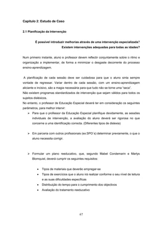 67
Capítulo 2: Estudo de Caso
2.1 Planificação da Intervenção
É possível introduzir melhorias através de uma intervenção especializada?
Existem intervenções adequadas para todas as idades?
Num primeiro instante, aluno e professor devem reflectir conjuntamente sobre o ritmo e
organização a implementar, de forma a minimizar o desgaste decorrente do processo
ensino-aprendizagem.
A planificação de cada sessão deve ser cuidadosa para que o aluno sinta sempre
vontade de regressar. Variar dentro de cada sessão, com um ensino-aprendizagem
aliciante e incisivo, são a magia necessária para que tudo não se torne uma “seca”.
Não existem programas standardizados de intervenção que sejam válidos para todos os
sujeitos disléxicos.
No entanto, o professor de Educação Especial deverá ter em consideração os seguintes
parâmetros, para melhor intervir:
 Para que o professor da Educação Especial planifique devidamente, as sessões
individuais de intervenção, a avaliação do aluno deverá ser rigorosa no que
concerne a uma identificação correcta. (Diferentes tipos de dislexia)
 Em parceria com outros profissionais (ex:SPO´s) determinar previamente, o que o
aluno necessita corrigir.
 Formular um plano reeducativo, que, segundo Mabel Condemarin e Marlys
Blomquist, deverá cumprir os seguintes requisitos:
 Tipos de materiais que deverão empregar-se
 Tipos de exercícios que o aluno irá realizar conforme o seu nível de leitura
e as suas dificuldades específicas
 Distribuição do tempo para o cumprimento dos objectivos
 Avaliação do tratamento reeducativo
 