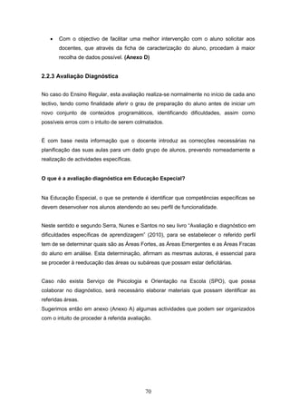 70
 Com o objectivo de facilitar uma melhor intervenção com o aluno solicitar aos
docentes, que através da ficha de caracterização do aluno, procedam à maior
recolha de dados possível. (Anexo D)
2.2.3 Avaliação Diagnóstica
No caso do Ensino Regular, esta avaliação realiza-se normalmente no início de cada ano
lectivo, tendo como finalidade aferir o grau de preparação do aluno antes de iniciar um
novo conjunto de conteúdos programáticos, identificando dificuldades, assim como
possíveis erros com o intuito de serem colmatados.
É com base nesta informação que o docente introduz as correcções necessárias na
planificação das suas aulas para um dado grupo de alunos, prevendo nomeadamente a
realização de actividades específicas.
O que é a avaliação diagnóstica em Educação Especial?
Na Educação Especial, o que se pretende é identificar que competências específicas se
devem desenvolver nos alunos atendendo ao seu perfil de funcionalidade.
Neste sentido e segundo Serra, Nunes e Santos no seu livro “Avaliação e diagnóstico em
dificuldades específicas de aprendizagem” (2010), para se estabelecer o referido perfil
tem de se determinar quais são as Áreas Fortes, as Áreas Emergentes e as Áreas Fracas
do aluno em análise. Esta determinação, afirmam as mesmas autoras, é essencial para
se proceder à reeducação das áreas ou subáreas que possam estar deficitárias.
Caso não exista Serviço de Psicologia e Orientação na Escola (SPO), que possa
colaborar no diagnóstico, será necessário elaborar materiais que possam identificar as
referidas áreas.
Sugerimos então em anexo (Anexo A) algumas actividades que podem ser organizados
com o intuito de proceder à referida avaliação.
 