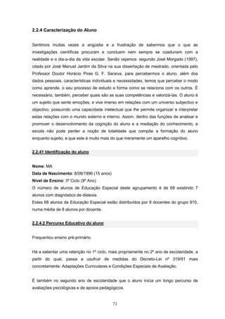 71
2.2.4 Caracterização do Aluno
Sentimos muitas vezes a angústia e a frustração de sabermos que o que as
investigações científicas procuram e concluem nem sempre se coadunam com a
realidade e o dia-a-dia da vida escolar. Senão vejamos: segundo José Morgado (1997),
citado por José Manuel Jardim da Silva na sua dissertação de mestrado, orientada pelo
Professor Doutor Horácio Pires G. F. Saraiva, para percebermos o aluno, além dos
dados pessoais, características individuais e necessidades, temos que perceber o modo
como aprende, o seu processo de estudo e forma como se relaciona com os outros. É
necessário, também, perceber quais são as suas competências e valorizá-las. O aluno é
um sujeito que sente emoções, e vive imerso em relações com um universo subjectivo e
objectivo, possuindo uma capacidade intelectual que lhe permite organizar e interpretar
estas relações com o mundo externo e interno. Assim, dentro das funções de analisar e
promover o desenvolvimento da cognição do aluno e a mediação do conhecimento, a
escola não pode perder a noção de totalidade que compõe a formação do aluno
enquanto sujeito, e que este é muito mais do que meramente um aparelho cognitivo.
2.2.41 Identificação do aluno
Nome: MA
Data de Nascimento: 8/08/1996 (15 anos)
Nível de Ensino: 3º Ciclo (9º Ano)
O número de alunos de Educação Especial deste agrupamento é de 68 existindo 7
alunos com diagnóstico de dislexia.
Estes 68 alunos da Educação Especial estão distribuídos por 8 docentes do grupo 910,
numa média de 8 alunos por docente.
2.2.4.2 Percurso Educativo do aluno
Frequentou ensino pré-primário.
Há a salientar uma retenção no 1º ciclo, mais propriamente no 2º ano de escolaridade, a
partir do qual, passa a usufruir de medidas do Decreto-Lei nº 319/91 mais
concretamente: Adaptações Curriculares e Condições Especiais de Avaliação.
É também no segundo ano de escolaridade que o aluno inicia um longo percurso de
avaliações psicológicas e de apoios pedagógicos.
 