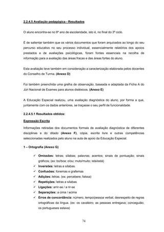 74
2.2.4.5 Avaliação pedagógica - Resultados
O aluno encontra-se no 9º ano de escolaridade, isto é, no final do 3º ciclo.
É de salientar também que os vários documentos que foram arquivados ao longo do seu
percurso educativo no seu processo individual, essencialmente relatórios dos apoios
prestados e de avaliações psicológicas, foram fontes essenciais na recolha de
informação para a avaliação das áreas fracas e das áreas fortes do aluno.
Esta avaliação teve também em consideração a caracterização elaborada pelos docentes
do Conselho de Turma. (Anexo D)
Foi também preenchida uma grelha de observação, baseada e adaptada da Ficha A do
Júri Nacional de Exames para alunos disléxicos. (Anexo E)
A Educação Especial realizou, uma avaliação diagnóstica do aluno, por forma a que,
juntamente com os dados anteriores, se traçasse o seu perfil de funcionalidade.
2.2.4.5.1 Resultados obtidos:
Expressão Escrita
Informações retiradas dos documentos formais de avaliação diagnóstica de diferentes
disciplinas e do ditado (Anexo F), cópia, escrita livre e outras competências
seleccionadas realizados pelo aluno na aula de apoio da Educação Especial.
1 – Ortografia (Anexo G)
 Omissões: letras; sílabas; palavras; acentos; sinais de pontuação; sinais
gráficos; (ex: bo/boa; o/ou; muto/muito; ista/está)
 Inversões: letras e sílabas.
 Confusões: fonemas e grafemas
 Adições: letras. (ex: percebere; falssa)
 Repetições: letras e sílabas
 Ligações: arrir-se / a rir-se
 Separações: a cima / acima
 Erros de concordância: número, tempo/pessoa verbal, desrespeito de regras
ortográficas da língua. (ex: os cavaleiro; as pessoas entregava; conceguião;
os portugueses estava)
 