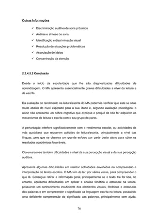 76
Outras Informações
 Discriminação auditiva de sons próximos
 Análise e síntese de sons
 Identificação e discriminação visual
 Resolução de situações problemáticas
 Associação de ideias
 Concentração da atenção
2.2.4.5.2 Conclusão
Desde o início da escolaridade que lhe são diagnosticadas dificuldades de
aprendizagem. O MA apresenta essencialmente graves dificuldades a nível da leitura e
da escrita.
Da avaliação do rendimento na leitura/escrita do MA podemos verificar que este se situa
muito abaixo do nível esperado para a sua idade e, segundo avaliação psicológica, o
aluno não apresenta um défice cognitivo que explique o porquê de não ter adquirido os
mecanismos de leitura e escrita com o seu grupo de pares.
A perturbação interfere significativamente com o rendimento escolar, ou actividades da
vida quotidiana que requerem aptidões de leitura/escrita, principalmente a nível das
línguas, pelo que se observa um grande esforço por parte deste aluno para obter os
resultados académicos favoráveis.
Observaram-se também dificuldades a nível da sua percepção visual e da sua percepção
auditiva.
Apresenta algumas dificuldades em realizar actividades envolvidas na compreensão e
interpretação de textos escritos. O MA tem de ler, por várias vezes, para compreender o
que lê. Consegue retirar a informação geral, principalmente se o texto lhe for lido, no
entanto, apresenta dificuldades em aplicar a análise fonética e estrutural na leitura,
possuindo um conhecimento insuficiente dos elementos visuais, fonéticos e estruturas
das palavras e em compreender o significado da linguagem escrita na leitura, possuindo
uma deficiente compreensão do significado das palavras, principalmente sem ajuda.
 