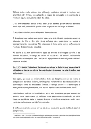 77
Elabora textos muito básicos, com utilizando vocabulário simples e repetido, sem
criatividade (3/4 linhas), não aplicando as regras da pontuação e de acentuação e
revelando alguma confusão na ordem das letras.
O MA tem consciência de que é “mau leitor”, o que acarreta que em situação de leitura
ainda fique mais perturbado e quando se lhe exige que leia não reage muito bem.
O aluno fala muito bem e com adequação do seu discurso.
É de salientar que o aluno vive com os pais e uma irmã. Os pais preocupam-se com a
educação do filho e têm feito vários esforços para proporcionar os apoios e
acompanhamentos necessários. Têm colaborado de forma activa com os professores na
resolução de determinadas situações.
Na escola, o MA tem beneficiado do apoio de docente de Educação Especial, e de
medidas educativas, ao abrigo do Dec-lei n.º 3/2008 de 7 de Janeiro1
, devidamente
registadas e homologadas pela Direcção do Agrupamento no seu Programa Educativo
Individual, a saber:
Art.º. 17 – Apoio Pedagógico Personalizado alínea a) Reforço das estratégias já
utilizadas na turma aos níveis da organização, do espaço na sala de aula e das
actividades.
Este apoio, que deve ser implementado a todas as disciplinas em que se recorra a
competências de leitura e escrita, remete para a implementação de estratégias como a
conversação sobre as dificuldades sentidas, o reforço positivo e a identificação e
selecção de informação relevante, com recurso à técnica de sublinhado, entre outras.
Atendendo ao perfil de funcionalidade do aluno, será importante que este se encontre
sentado numa carteira perto do professor e que exista uma monitorização por parte
deste, no sentido de evitar o excesso de erros ortográficos no caderno, assim como
maximizar os tempos de atenção / concentração.
O professor deverá ler sempre em voz alta o que escreve no quadro, facilitando assim a
compreensão.
1
O Decreto-Lei nº3/2008, de 7 de Janeiro define os apoios especializados a prestar na educação pré-escolar e
nos ensino básico e secundário dos sectores público, particular e cooperativo.
 