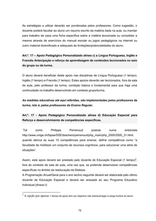 78
As estratégias a utilizar deverão ser ponderadas pelos professores. Como sugestão, o
docente poderá facultar ao aluno um resumo escrito da matéria dada na aula, ou mandar
para trabalho de casa uma ficha específica sobre a matéria leccionada ou consolidar a
mesma através de exercícios do manual escolar ou jogos pedagógicos na internet ou
outro material diversificado e adequado às limitações/potencialidades do aluno.
Art.º. 17 – Apoio Pedagógico Personalizado alínea c) a Língua Portuguesa, Inglês e
Francês Antecipação e reforço da aprendizagem de conteúdos leccionados no seio
do grupo ou da turma.
O aluno deverá beneficiar deste apoio nas disciplinas de Língua Portuguesa (1 tempo),
Inglês (1 tempo) e Francês (1 tempo). Estes apoios deverão ser leccionados, fora da sala
de aula, pelo professor da turma, condição básica e fundamental para que haja uma
continuidade no trabalho desenvolvido em contexto grupo/turma.
As medidas educativas até aqui referidas, são implementadas pelos professores da
turma, isto é, pelos professores do Ensino Regular.
Art.º. 17 - Apoio Pedagógico Personalizado alínea d) Educação Especial para
Reforço e desenvolvimento de competências específicas.
Tal como Philippe Perrenoud postula numa entrevista
http://www.unige.ch/fapse/SSE/teachers/perrenoud/php_main/php_2000/2000_31.html,
quando elenca as suas 10 competências para ensinar, define competência como “a
faculdade de mobilizar um conjunto de recursos cognitivos, para solucionar uma série de
situações”.
Assim, este apoio deverá ser prestado pelo docente de Educação Especial (1 tempo)2
,
fora do contexto de sala de aula, uma vez que, se pretende desenvolver competências
específicas no âmbito da reeducação da Dislexia.
A Programação Anual/Geral para o ano lectivo seguinte deverá ser elaborada pelo último
docente de Educação Especial e deverá ser anexada ao seu Programa Educativo
Individual (Anexo I)
2
A opção por apenas 1 tempo de apoio tem por objectivo não sobrecarregar a carga horária do aluno.
 
