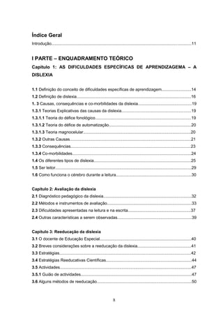 8
Índice Geral
Introdução..........................................................................................................................11
I PARTE – ENQUADRAMENTO TEÓRICO
Capítulo 1: AS DIFICULDADES ESPECÍFICAS DE APRENDIZAGEMA – A
DISLEXIA
1.1 Definição do conceito de dificuldades específicas de aprendizagem..........................14
1.2 Definição de dislexia....................................................................................................16
1. 3 Causas, consequências e co-morbilidades da dislexia...............................................19
1.3.1 Teorias Explicativas das causas da dislexia.............................................................19
1.3.1.1 Teoria do défice fonológico....................................................................................19
1.3.1.2 Teoria do défice de automatização........................................................................20
1.3.1.3 Teoria magnocelular..............................................................................................20
1.3.2 Outras Causas..........................................................................................................21
1.3.3 Consequências.........................................................................................................23
1.3.4 Co-morbilidades........................................................................................................24
1.4 Os diferentes tipos de dislexia.....................................................................................25
1.5 Ser leitor.......................................................................................................................29
1.6 Como funciona o cérebro durante a leitura..................................................................30
Capítulo 2: Avaliação da dislexia
2.1 Diagnóstico pedagógico da dislexia.............................................................................32
2.2 Métodos e instrumentos de avaliação..........................................................................33
2.3 Dificuldades apresentadas na leitura e na escrita.......................................................37
2.4 Outras características a serem observadas.................................................................39
Capítulo 3: Reeducação da dislexia
3.1 O docente de Educação Especial................................................................................40
3.2 Breves considerações sobre a reeducação da dislexia...............................................41
3.3 Estratégias...................................................................................................................42
3.4 Estratégias Reeducativas Científicas...........................................................................44
3.5 Actividades...................................................................................................................47
3.5.1 Guião de actividades.................................................................................................47
3.6 Alguns métodos de reeducação...................................................................................50
 