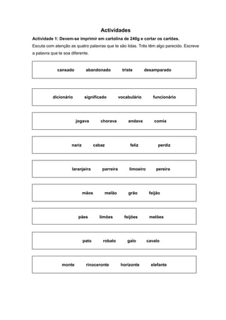 Actividades
Actividade 1: Devem-se imprimir em cartolina de 240g e cortar os cartões.
Escuta com atenção as quatro palavras que te são lidas. Três têm algo parecido. Escreve
a palavra que te soa diferente.
cansado abandonado triste desamparado
dicionário significado vocabulário funcionário
jogava chorava andava comia
monte rinoceronte horizonte elefante
nariz cabaz feliz perdiz
laranjeira parreira limoeiro pereira
mãos melão grão feijão
pães limões feijões melões
pato robalo galo cavalo
 