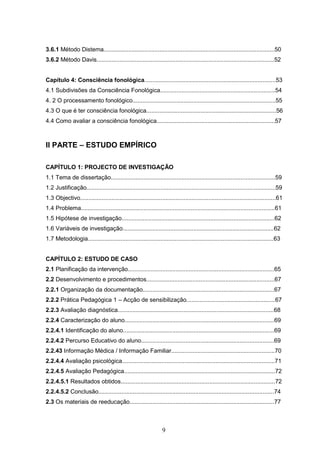 9
3.6.1 Método Distema........................................................................................................50
3.6.2 Método Davis............................................................................................................52
Capítulo 4: Consciência fonológica................................................................................53
4.1 Subdivisões da Consciência Fonológica......................................................................54
4. 2 O processamento fonológico.......................................................................................55
4.3 O que é ter consciência fonológica...............................................................................56
4.4 Como avaliar a consciência fonológica........................................................................57
II PARTE – ESTUDO EMPÍRICO
CAPÍTULO 1: PROJECTO DE INVESTIGAÇÃO
1.1 Tema de dissertação....................................................................................................59
1.2 Justificação...................................................................................................................59
1.3 Objectivo.......................................................................................................................61
1.4 Problema......................................................................................................................61
1.5 Hipótese de investigação.............................................................................................62
1.6 Variáveis de investigação............................................................................................62
1.7 Metodologia.................................................................................................................63
CAPÍTULO 2: ESTUDO DE CASO
2.1 Planificação da intervenção.........................................................................................65
2.2 Desenvolvimento e procedimentos..............................................................................67
2.2.1 Organização da documentação................................................................................67
2.2.2 Prática Pedagógica 1 – Acção de sensibilização......................................................67
2.2.3 Avaliação diagnóstica...............................................................................................68
2.2.4 Caracterização do aluno...........................................................................................69
2.2.4.1 Identificação do aluno............................................................................................69
2.2.4.2 Percurso Educativo do aluno.................................................................................69
2.2.43 Informação Médica / Informação Familiar...............................................................70
2.2.4.4 Avaliação psicológica.............................................................................................71
2.2.4.5 Avaliação Pedagógica............................................................................................72
2.2.4.5.1 Resultados obtidos..............................................................................................72
2.2.4.5.2 Conclusão...........................................................................................................74
2.3 Os materiais de reeducação........................................................................................77
 