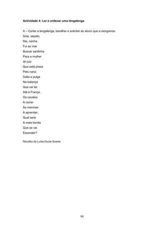 90
Actividade 4: Ler e ordenar uma lengalenga
A – Cortar a lengalenga, baralhar e solicitar ao aluno que a reorganize.
Sola, sapato,
Rei, rainha
Foi ao mar
Buscar sardinha
Para a mulher
do juiz
Que está presa
Pelo nariz;
Salta a pulga
Na balança
Que vai ter
Até à França,
Os cavalos
A correr
As meninas
A aprender,
Qual será
A mais bonita
Que se vai
Esconder?
Recolha de Luísa Ducla Soares
 