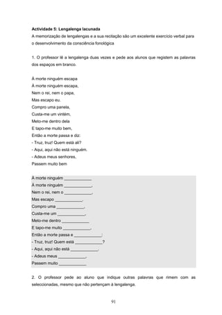 91
Actividade 5: Lengalenga lacunada
A memorização de lengalengas e a sua recitação são um excelente exercício verbal para
o desenvolvimento da consciência fonológica
1. O professor lê a lengalenga duas vezes e pede aos alunos que registem as palavras
dos espaços em branco.
À morte ninguém escapa
À morte ninguém escapa,
Nem o rei, nem o papa,
Mas escapo eu.
Compro uma panela,
Custa-me um vintém,
Meto-me dentro dela
E tapo-me muito bem,
Então a morte passa e diz:
- Truz, truz! Quem está ali?
- Aqui, aqui não está ninguém.
- Adeus meus senhores,
Passem muito bem
À morte ninguém ____________
À morte ninguém ____________,
Nem o rei, nem o ____________,
Mas escapo ____________.
Compro uma ____________,
Custa-me um ____________,
Meto-me dentro ____________
E tapo-me muito ____________,
Então a morte passa e ____________:
- Truz, truz! Quem está ____________?
- Aqui, aqui não está ____________.
- Adeus meus ____________,
Passem muito ____________
2. O professor pede ao aluno que indique outras palavras que rimem com as
seleccionadas, mesmo que não pertençam à lengalenga.
 
