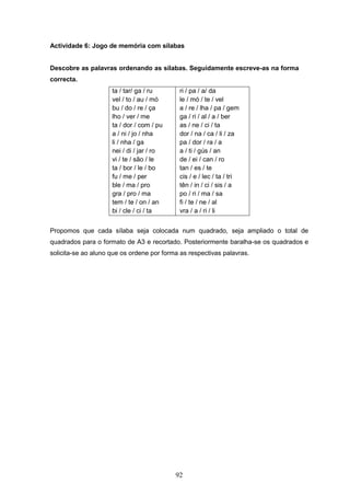 92
Actividade 6: Jogo de memória com sílabas
Descobre as palavras ordenando as sílabas. Seguidamente escreve-as na forma
correcta.
ta / tar/ ga / ru
vel / to / au / mó
bu / do / re / ça
lho / ver / me
ta / dor / com / pu
a / ni / jo / nha
li / nha / ga
nei / di / jar / ro
vi / te / são / le
ta / bor / le / bo
fu / me / per
ble / ma / pro
gra / pro / ma
tem / te / on / an
bi / cle / ci / ta
ri / pa / a/ da
le / mó / te / vel
a / re / lha / pa / gem
ga / ri / al / a / ber
as / ne / ci / ta
dor / na / ca / li / za
pa / dor / ra / a
a / ti / gús / an
de / ei / can / ro
tan / es / te
cis / e / lec / ta / tri
tên / in / ci / sis / a
po / ri / ma / sa
fi / te / ne / al
vra / a / ri / li
Propomos que cada sílaba seja colocada num quadrado, seja ampliado o total de
quadrados para o formato de A3 e recortado. Posteriormente baralha-se os quadrados e
solicita-se ao aluno que os ordene por forma as respectivas palavras.
 