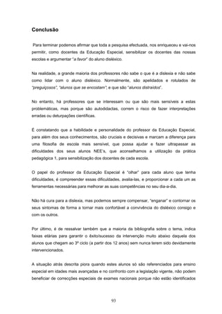 93
Conclusão
Para terminar podemos afirmar que toda a pesquisa efectuada, nos enriqueceu e vai-nos
permitir, como docentes da Educação Especial, sensibilizar os docentes das nossas
escolas e argumentar “a favor” do aluno disléxico.
Na realidade, a grande maioria dos professores não sabe o que é a dislexia e não sabe
como lidar com o aluno disléxico. Normalmente, são apelidados e rotulados de
“preguiçosos”, “alunos que se encostam”; e que são “alunos distraídos”.
No entanto, há professores que se interessam ou que são mais sensíveis a estas
problemáticas, mas porque são autodidactas, correm o risco de fazer interpretações
erradas ou deturpações científicas.
É constatando que a habilidade e personalidade do professor da Educação Especial,
para além dos seus conhecimentos, são cruciais e decisivas e marcam a diferença para
uma filosofia de escola mais sensível, que possa ajudar e fazer ultrapassar as
dificuldades dos seus alunos NEE’s, que aconselhamos a utilização da prática
pedagógica 1, para sensibilização dos docentes de cada escola.
O papel do professor da Educação Especial é “olhar” para cada aluno que tenha
dificuldades, é compreender essas dificuldades, avalia-las, e proporcionar a cada um as
ferramentas necessárias para melhorar as suas competências no seu dia-a-dia.
Não há cura para a dislexia, mas podemos sempre compensar, “enganar” e contornar os
seus sintomas de forma a tornar mais confortável a convivência do disléxico consigo e
com os outros.
Por último, é de ressalvar também que a maioria da bibliografia sobre o tema, indica
faixas etárias para garantir o êxito/sucesso da intervenção muito abaixo daquela dos
alunos que chegam ao 3º ciclo (a partir dos 12 anos) sem nunca terem sido devidamente
intervencionados.
A situação atrás descrita piora quando estes alunos só são referenciados para ensino
especial em idades mais avançadas e no confronto com a legislação vigente, não podem
beneficiar de correcções especiais de exames nacionais porque não estão identificados
 