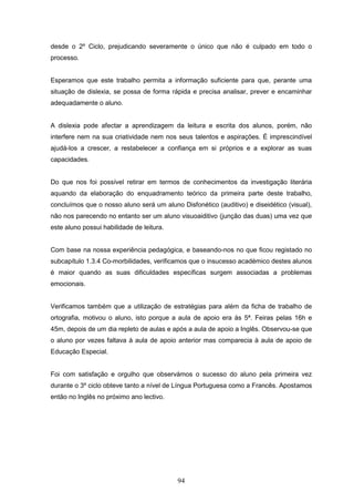 94
desde o 2º Ciclo, prejudicando severamente o único que não é culpado em todo o
processo.
Esperamos que este trabalho permita a informação suficiente para que, perante uma
situação de dislexia, se possa de forma rápida e precisa analisar, prever e encaminhar
adequadamente o aluno.
A dislexia pode afectar a aprendizagem da leitura e escrita dos alunos, porém, não
interfere nem na sua criatividade nem nos seus talentos e aspirações. É imprescindível
ajudá-los a crescer, a restabelecer a confiança em si próprios e a explorar as suas
capacidades.
Do que nos foi possível retirar em termos de conhecimentos da investigação literária
aquando da elaboração do enquadramento teórico da primeira parte deste trabalho,
concluímos que o nosso aluno será um aluno Disfonético (auditivo) e diseidético (visual),
não nos parecendo no entanto ser um aluno visuoaiditivo (junção das duas) uma vez que
este aluno possui habilidade de leitura.
Com base na nossa experiência pedagógica, e baseando-nos no que ficou registado no
subcapítulo 1.3.4 Co-morbilidades, verificamos que o insucesso académico destes alunos
é maior quando as suas dificuldades específicas surgem associadas a problemas
emocionais.
Verificamos também que a utilização de estratégias para além da ficha de trabalho de
ortografia, motivou o aluno, isto porque a aula de apoio era às 5ª. Feiras pelas 16h e
45m, depois de um dia repleto de aulas e após a aula de apoio a Inglês. Observou-se que
o aluno por vezes faltava à aula de apoio anterior mas comparecia à aula de apoio de
Educação Especial.
Foi com satisfação e orgulho que observámos o sucesso do aluno pela primeira vez
durante o 3º ciclo obteve tanto a nível de Língua Portuguesa como a Francês. Apostamos
então no Inglês no próximo ano lectivo.
 