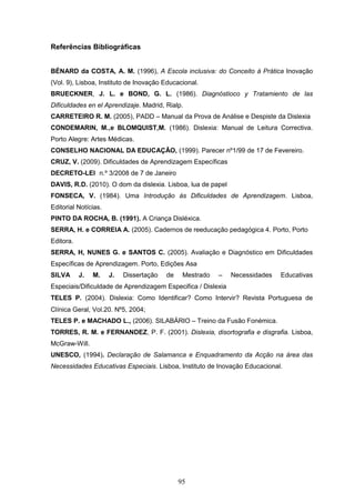 95
Referências Bibliográficas
BÉNARD da COSTA, A. M. (1996), A Escola inclusiva: do Conceito à Prática Inovação
(Vol. 9), Lisboa, Instituto de Inovação Educacional.
BRUECKNER, J. L. e BOND, G. L. (1986). Diagnóstioco y Tratamiento de las
Dificuldades en el Aprendizaje. Madrid, Rialp.
CARRETEIRO R. M. (2005), PADD – Manual da Prova de Análise e Despiste da Dislexia
CONDEMARIN, M.,e BLOMQUIST,M. (1986). Dislexia: Manual de Leitura Correctiva.
Porto Alegre: Artes Médicas.
CONSELHO NACIONAL DA EDUCAÇÂO, (1999). Parecer nº1/99 de 17 de Fevereiro.
CRUZ, V. (2009). Dificuldades de Aprendizagem Específicas
DECRETO-LEI n.º 3/2008 de 7 de Janeiro
DAVIS, R.D. (2010). O dom da dislexia. Lisboa, lua de papel
FONSECA, V. (1984). Uma Introdução às Dificuldades de Aprendizagem. Lisboa,
Editorial Notícias.
PINTO DA ROCHA, B. (1991). A Criança Disléxica.
SERRA, H. e CORREIA A. (2005). Cadernos de reeducação pedagógica 4. Porto, Porto
Editora.
SERRA, H, NUNES G. e SANTOS C. (2005). Avaliação e Diagnóstico em Dificuldades
Específicas de Aprendizagem. Porto, Edições Asa
SILVA J. M. J. Dissertação de Mestrado – Necessidades Educativas
Especiais/Dificuldade de Aprendizagem Especifica / Dislexia
TELES P. (2004). Dislexia: Como Identificar? Como Intervir? Revista Portuguesa de
Clínica Geral, Vol.20. Nº5, 2004;
TELES P. e MACHADO L., (2006). SILABÁRIO – Treino da Fusão Fonémica.
TORRES, R. M. e FERNANDEZ, P. F. (2001). Dislexia, disortografia e disgrafia. Lisboa,
McGraw-Will.
UNESCO, (1994). Declaração de Salamanca e Enquadramento da Acção na área das
Necessidades Educativas Especiais. Lisboa, Instituto de Inovação Educacional.
 