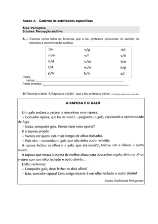 Anexo A – Caderno de actividades específicas
Área: Perceptiva
Subárea: Percepção auditiva
A – Escreve numa folha os fonemas que o teu professor pronunciar no sentido de
treinares a discriminação auditiva.
Pares
certos:_______________________________________________________
Pares errados: _____________________________________________________
B- Reconta o texto “A Raposa e o Galo”, que o teu professor vai ler. (O professor regista o que o aluno diz)
 