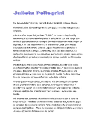 Me llamo Julieta Pellegrini y nací el 1 de abril del 2003, en Bahía Blanca.
Mi mama Analía, es maestra jardinera y mi papa, Fernando trabaja en una
empresa.
A los tres años empecé el jardín en “Tribilin”, mi mama trabajaba ahí y
recuerdo que yo siempredecía que iba al baño para ir con ella. Tengo que
confesar que también lloraba siempre y no me soltaba de mi mama ni por un
segundo. A los seis años comencé a ir a la escuela Claret y dos meses
después nació mi hermana Victoria. La pase muy lindo en la primaria, y
también hice muchos amigos. Ahora estoy en el ciclo básico común. En
realidad no quería venir a esta escuela ya que todos mis amigos siguen yendo
al colegio Claret, pero ahora me arrepiento porque también me hice varios
amigos.
Desdechiquita me encanta hacer gimnasia artística. Cuando tenía cuatro
años hacia muchas piruetas y trepaba por todos lados. Y es entonces cuando
mis papas decidieron llevarme a gimnasia artística. Mi sueño es ser una
gimnasta olímpica y estar entre las mejores del mundo .Todavía estoy muy
lejos de ese punto, pero con esfuerzo y lucha todo se logra.
Yo creo que soy muy divertida, cuando era más chica me gustaba contar
chistes y también imitar a otras personas. Adoro ayudar a los demás y
cuando veo a alguien triste inmediatamente voy y lo hago reir de todas las
maneras posibles . Me encanta hacer nuevos amigos , aunque soy algo
tímida.
Me encanta leer, comencé a hacerlo desde los cinco años con el libro “la
bruja burbuja”. Yo estaba tan feliz que lo leía todos los días, hasta mis papas
se cansaban de escucharlo siempre. Pero a medida que fui creciendo me fui
comprando otros libros . Ahora me interesan los libros de misterio y aventura
.Y no nos olvidemos de los cuentos de humor.
 