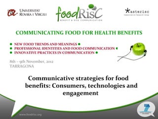 COMMUNICATING FOOD FOR HEALTH BENEFITS

 NEW FOOD TRENDS AND MEANINGS 
 PROFESSIONAL IDENTITIES AND FOOD COMMUNICATION 
 INNOVATIVE PRACTICES IN COMMUNICATION 

8th – 9th November, 2012
TARRAGONA


         Communicative strategies for food
        benefits: Consumers, technologies and
                     engagement
 