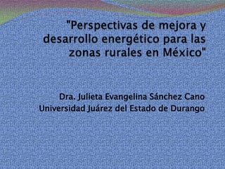 "Perspectivas de mejora y desarrollo energético para las zonas rurales en México" Dra. Julieta Evangelina Sánchez Cano Universidad Juárez del Estado de Durango 