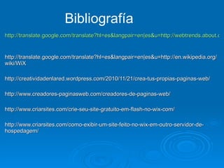 http://translate.google.com/translate?hl=es&langpair=en|es&u=http://webtrends.about.com/od/profile1/fr/what-is-wix.htm   http://translate.google.com/translate?hl=es&langpair=en|es&u=http://en.wikipedia.org/wiki/WiX  http://creatividadenlared.wordpress.com/2010/11/21/crea-tus-propias-paginas-web/ http://www.creadores-paginasweb.com/creadores-de-paginas-web/ http://www.criarsites.com/crie-seu-site-gratuito-em-flash-no-wix-com/ http://www.criarsites.com/como-exibir-um-site-feito-no-wix-em-outro-servidor-de-hospedagem/ Bibliografía 