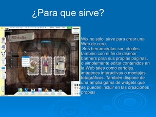 Wix no sólo  sirve para crear una Web de cero.  Sus herramientas son ideales también con el fin de diseñar banners para sus propias páginas, o simplemente editar contenidos en la Web tales como carteles, imágenes interactivas o montajes fotográficos. También dispone de una amplia gama de widgets que se pueden incluir en las creaciones propias. ¿Para que sirve? 