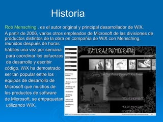 Rob Mensching  , es el autor original y principal desarrollador de WiX. A partir de 2006, varios otros empleados de Microsoft de las divisiones de productos distintos de la obra en compañía de WiX con Mensching, reunidos después de horas  hábiles una vez por semana para coordinar los esfuerzos de desarrollo y escribir  código. WiX ha demostrado ser tan popular entre los equipos de desarrollo de  Microsoft que muchos de  los productos de software  de Microsoft, se empaquetan utilizando WiX. Historia 