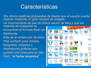 Wix ofrece estéticas propuestas de diseño que el usuario puede mejorar mediante un gran número de widgets.   Un inconveniente es que no ofrece opción de blog y que los motores de búsqueda no  encuentran el formato flash tan  fácilmente.   Este es el constructor de sitios  Web perfecto para artistas,  fotógrafos, modelos o  diseñadores gráficos que  quieren una cosa para su sitio  Web:  “el factor sorpresa” Características 