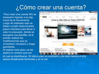 Para crear una cuenta Wix es necesario ingresar a la pág. Inicial de la herramienta.  Luego de realizado esto se deben cumplir determinados pasos indicados para llevar a cabo lo propuesto, donde se escogerá una plantilla, se le podrán realizar las modificaciones que se consideren necesario y luego guardarlas.  Al realizar este paso, se les pedirá un nombre que con el cual se identificaran. El ultimo paso es publicarlo y de esta manera el sitio estará oficialmente terminado y en la red.  ¿Cómo crear una cuenta? 