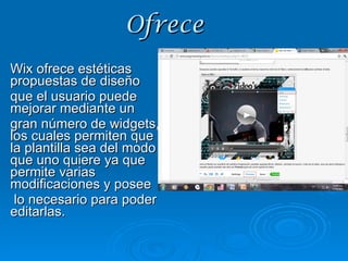 Ofrece Wix ofrece estéticas propuestas de diseño  que el usuario puede mejorar mediante un  gran número de widgets, los cuales permiten que la plantilla sea del modo que uno quiere ya que permite varias modificaciones y posee lo necesario para poder editarlas. 