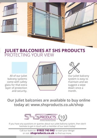 Call our team on 01922 743 842 to start your design
or visit shsproducts.co.uk to find out more.
If you have any questions or queries about our juliet balcony system, then don’t
hesitate to get in touch with a member of our team today!
All of our Juliet
balcony systems
come with safety
glass for that extra
layer of protection
and security.
Our Juliet balcony
system is easy to
maintain and we
suggest a wipe
down once a
month.
Our Juliet balconies are available to buy online
today at: www.shsproducts.co.uk/shop
JULIET BALCONIES AT SHS PRODUCTS
PROTECTING YOUR VIEW
 