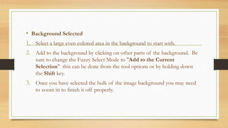 • Background Selected
1. Select a large even colored area in the background to start with.
2. Add to the background by clicking on other parts of the background. Be
sure to change the Fuzzy Select Mode to "Add to the Current
Selection" this can be done from the tool options or by holding down
the Shift key.
3. Once you have selected the bulk of the image background you may need
to zoom in to finish it off properly.
 