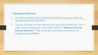• Background Selected
4. You will most likely need to adjust the threshold as you go to make the
selection more or less sensitive.
5. You may find that you have selected some areas that shouldn't be. This is
easily fixed by changing the Fuzzy Select Mode to "Subtract from the
Current Selection". This can be done from the tool options or by
holding down the Ctrl key.
 