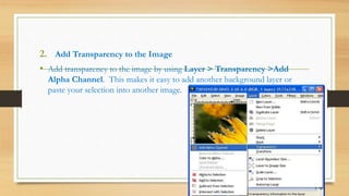 2. Add Transparency to the Image
• Add transparency to the image by using Layer > Transparency >Add
Alpha Channel. This makes it easy to add another background layer or
paste your selection into another image.
 