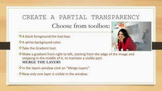 CREATE A PARTIAL TRANSPARENCY
Choose from toolbox:
A black foreground the tool box:
A white background color.
Take the Gradient tool.
Make a gradient from right to left, starting from the edge of the image and
stopping in the middle of it, to maintain a visible part.
MERGE THE LAYERS
In the layers window click on “Merge Layers”.
Now only one layer is visible in the window.
 