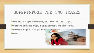 SUPERIMPOSE THE TWO IMAGES
Click on the image of the model, and “Select All” then “Copy”.
Go to the landscape image, in selection mode, and click “Paste”.
Move the image to fit as you want
Save
 