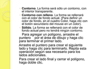 ◦ Contorno. La forma será sólo un contorno, con
  el interior transparente.
◦ Contorno con relleno. La forma se rellenará
  con el color de fondo actual. (Para definir un
  color de fondo, en el cuadro Color, haga clic con
  el botón secundario del mouse en un color).
◦ Sólido. La forma se rellenará con el color de
  fondo actual pero no tendrá ningún contorno.
  Para agregar un polígono, arrastre el
puntero por el área de dibujo y haga clic
para terminar el primer lado.
Arrastre el puntero para crear el siguiente
lado y haga clic para terminarlo. Repita esta
operación según sea necesario para los
lados adicionales.
Para crear el lado final y cerrar el polígono,
haga doble clic.
 
