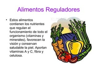 Alimentos Reguladores
• Estos alimentos
  contienen los nutrientes
  que regulan el
  funcionamiento de todo el
  organismo (vitaminas y
  minerales), favorecen la
  visión y conservan
  saludable la piel. Aportan
  vitaminas A y C, fibra y
  celulosa.
 