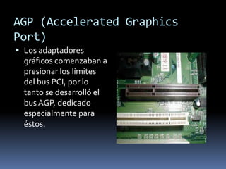 AGP (Accelerated Graphics
Port)
 Los adaptadores
  gráficos comenzaban a
  presionar los límites
  del bus PCI, por lo
  tanto se desarrolló el
  bus AGP, dedicado
  especialmente para
  éstos.
 