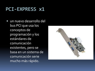 PCI-EXPRESS x1

 un nuevo desarrollo del
  bus PCI que usa los
  conceptos de
  programación y los
  estándares de
  comunicación
  existentes, pero se
  basa en un sistema de
  comunicación serie
  mucho más rápido.
 