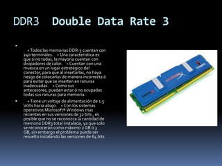 DDR3               Double Data Rate 3

      + Todos las memorias DDR-3 cuentan con
    240 terminales. + Una característica es
    que si no todas, la mayoría cuentan con
    disipadores de calor. + Cuentan con una
    muesca en un lugar estratégico del
    conector, para que al insertarlas, no haya
    riesgo de colocarlas de manera incorrecta ó
    para evitar que se inserten en ranuras
    inadecuadas. + Como sus
    antecesores, pueden estar ó no ocupadas
    todas sus ranuras para memoria.
     + Tiene un voltaje de alimentación de 1.5
    Volts hacia abajo. + Con los sistemas
    operativos Microsoft® Windows mas
    recientes en sus versiones de 32 bits , es
    posible que no se reconozca la cantidad de
    memoria DDR3 total instalada, ya que solo
    se reconocerán como máximo 2 GB ó 3
    GB, sin embargo el problema puede ser
    resuelto instalando las versiones de 64 bits
 