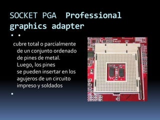 SOCKET PGA Professional
graphics adapter
 •
cubre total o parcialmente
 de un conjunto ordenado
 de pines de metal.
 Luego, los pines
 se pueden insertar en los
 agujeros de un circuito
 impreso y soldados

 