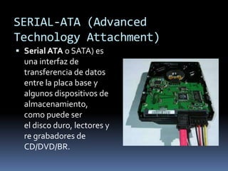 SERIAL-ATA (Advanced
Technology Attachment)
 Serial ATA o SATA) es
  una interfaz de
  transferencia de datos
  entre la placa base y
  algunos dispositivos de
  almacenamiento,
  como puede ser
  el disco duro, lectores y
  re grabadores de
  CD/DVD/BR.
 
